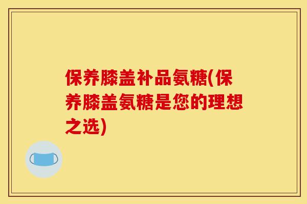 保养膝盖补品氨糖(保养膝盖氨糖是您的理想之选)