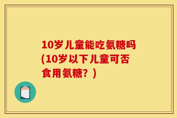 10岁儿童能吃氨糖吗(10岁以下儿童可否食用氨糖？)