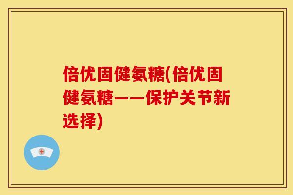 倍优固健氨糖(倍优固健氨糖——保护关节新选择)