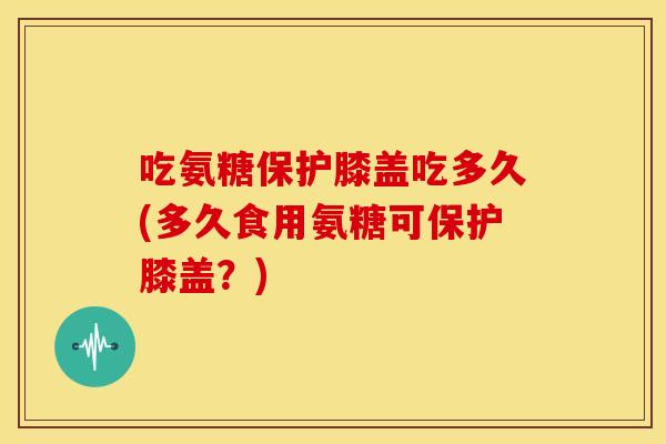 吃氨糖保护膝盖吃多久(多久食用氨糖可保护膝盖？)