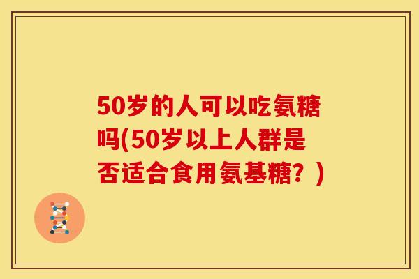 50岁的人可以吃氨糖吗(50岁以上人群是否适合食用氨基糖？)
