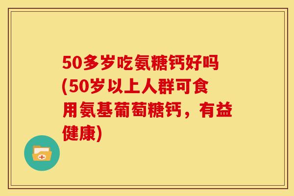 50多岁吃氨糖钙好吗(50岁以上人群可食用氨基葡萄糖钙，有益健康)
