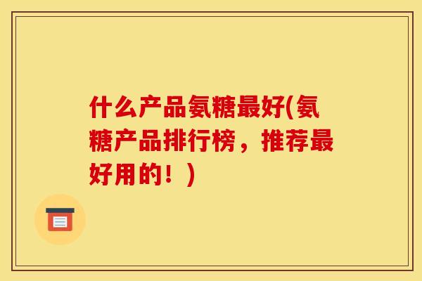 什么产品氨糖好(氨糖产品排行榜，推荐好用的！)