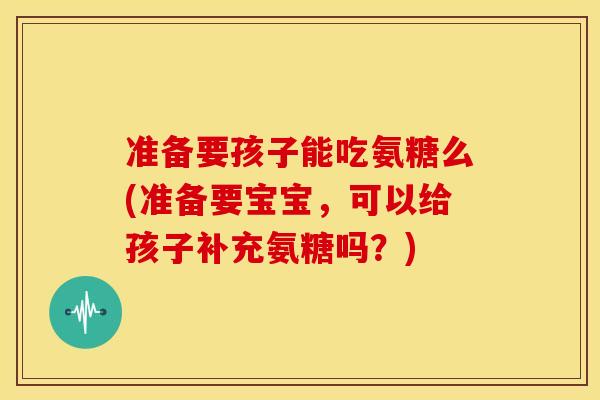 准备要孩子能吃氨糖么(准备要宝宝，可以给孩子补充氨糖吗？)