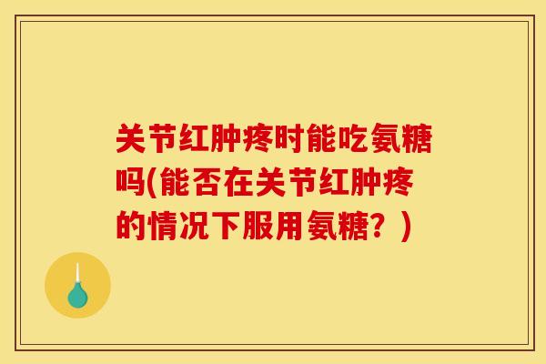 关节红肿疼时能吃氨糖吗(能否在关节红肿疼的情况下服用氨糖？)