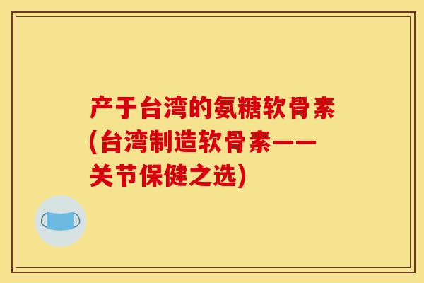 产于台湾的氨糖软骨素(台湾制造软骨素——关节保健之选)