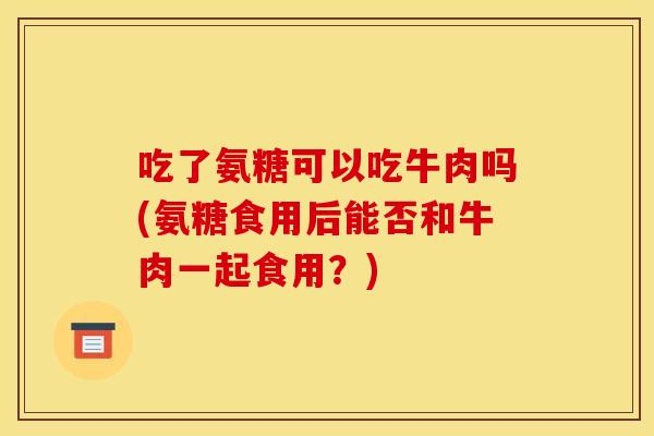 吃了氨糖可以吃牛肉吗(氨糖食用后能否和牛肉一起食用？)