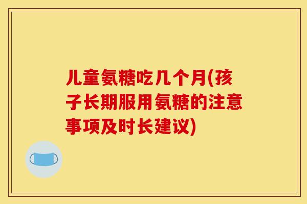 儿童氨糖吃几个月(孩子长期服用氨糖的注意事项及时长建议) 儿童氨糖吃几个月(孩子长期服用氨糖的注意事项及时长建议)