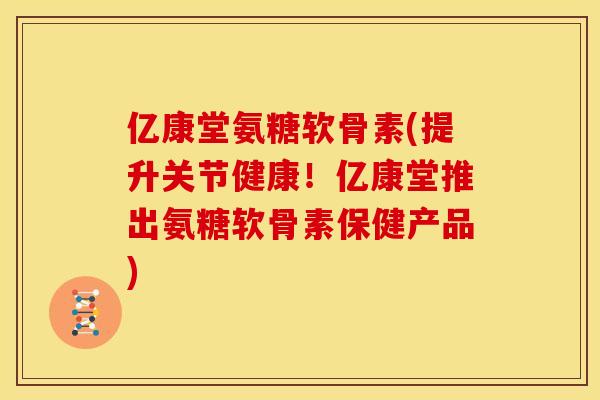 亿康堂氨糖软骨素(提升关节健康！亿康堂推出氨糖软骨素保健产品)