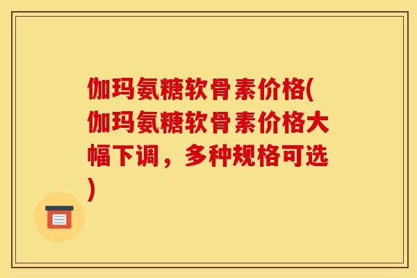 伽玛氨糖软骨素价格(伽玛氨糖软骨素价格大幅下调，多种规格可选)
