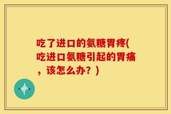 吃了进口的氨糖胃疼(吃进口氨糖引起的胃痛，该怎么办？)