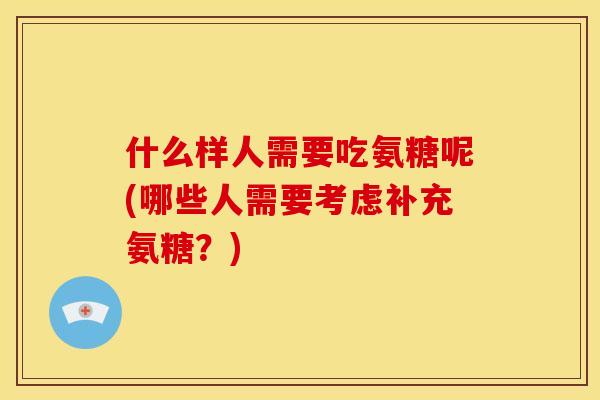 什么样人需要吃氨糖呢(哪些人需要考虑补充氨糖？)