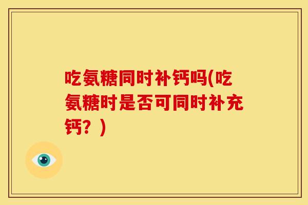 吃氨糖同时补钙吗(吃氨糖时是否可同时补充钙？)