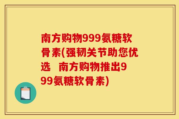 南方购物999氨糖软骨素(强韧关节助您优选  南方购物推出999氨糖软骨素)