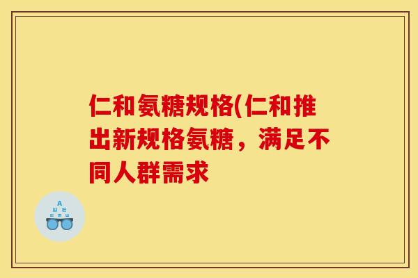 仁和氨糖规格(仁和推出新规格氨糖，满足不同人群需求