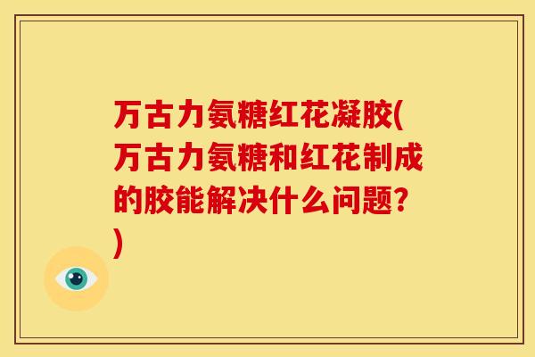 万古力氨糖红花凝胶(万古力氨糖和红花制成的胶能解决什么问题？)