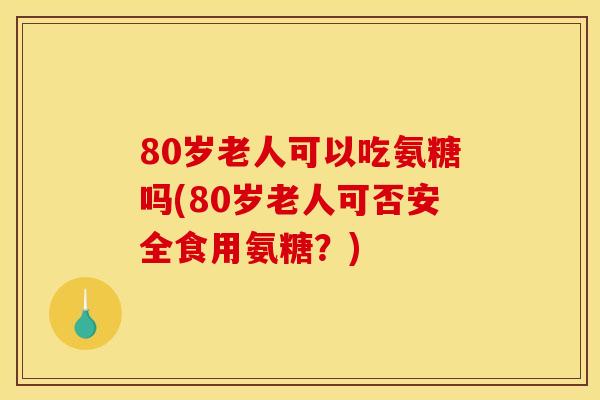 80岁老人可以吃氨糖吗(80岁老人可否安全食用氨糖？)