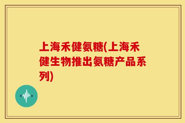 上海禾健氨糖(上海禾健生物推出氨糖产品系列)