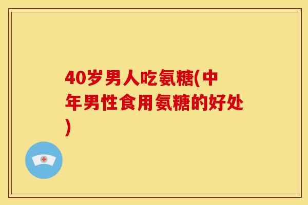 40岁男人吃氨糖(中年男性食用氨糖的好处)
