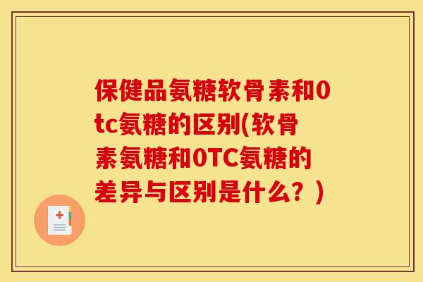 保健品氨糖软骨素和0tc氨糖的区别(软骨素氨糖和0TC氨糖的差异与区别是什么？)