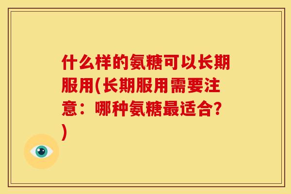 什么样的氨糖可以长期服用(长期服用需要注意：哪种氨糖最适合？)