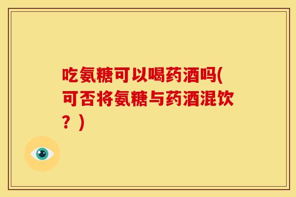 吃氨糖可以喝药酒吗(可否将氨糖与药酒混饮？)