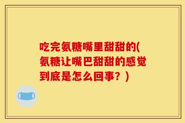吃完氨糖嘴里甜甜的(氨糖让嘴巴甜甜的感觉到底是怎么回事？)