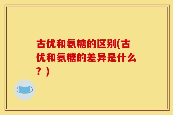 古优和氨糖的区别(古优和氨糖的差异是什么？)