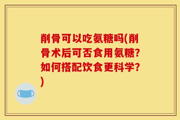 削骨可以吃氨糖吗(削骨术后可否食用氨糖？如何搭配饮食更科学？)