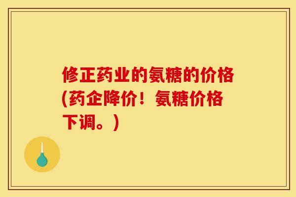 修正药业的氨糖的价格(药企降价！氨糖价格下调。)