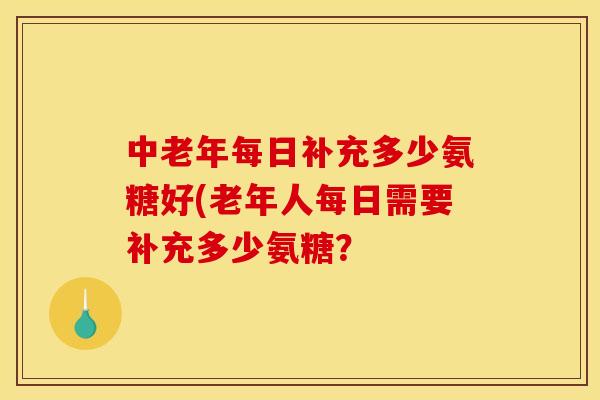 中老年每日补充多少氨糖好(老年人每日需要补充多少氨糖？