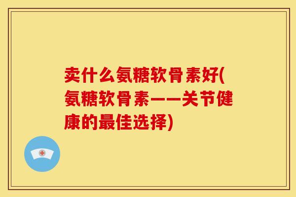 卖什么氨糖软骨素好(氨糖软骨素——关节健康的最佳选择)