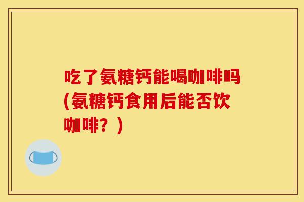 吃了氨糖钙能喝咖啡吗(氨糖钙食用后能否饮咖啡？)