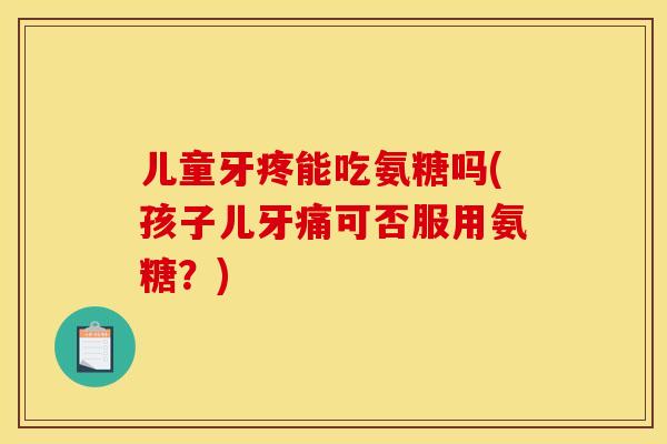 儿童牙疼能吃氨糖吗(孩子儿牙痛可否服用氨糖?) 儿童牙疼能吃氨糖吗(孩子儿牙痛可否服用氨糖?)