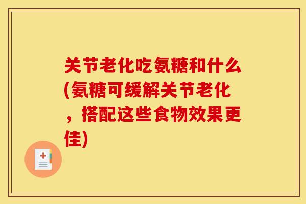 关节老化吃氨糖和什么(氨糖可缓解关节老化，搭配这些食物效果更佳)