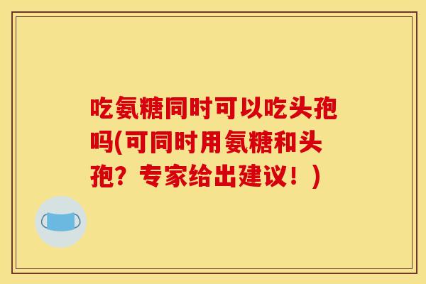 吃氨糖同时可以吃头孢吗(可同时用氨糖和头孢?专家给出建议!) 吃氨糖同时可以吃头孢吗(可同时用氨糖和头孢?专家给出建议!)