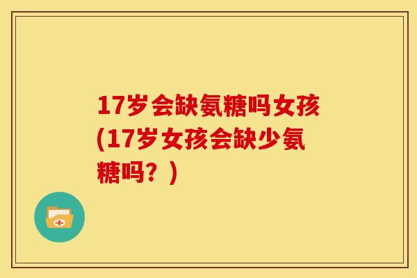 17岁会缺氨糖吗女孩(17岁女孩会缺少氨糖吗？)