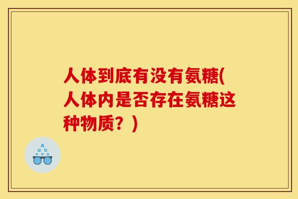人体到底有没有氨糖(人体内是否存在氨糖这种物质?) 人体到底有没有氨糖(人体内是否存在氨糖这种物质?)