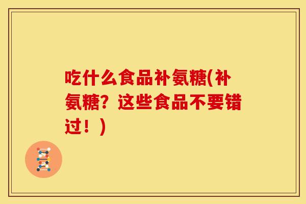 吃什么食品补氨糖(补氨糖？这些食品不要错过！)