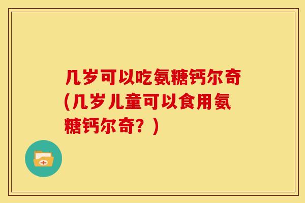 几岁可以吃氨糖钙尔奇(几岁儿童可以食用氨糖钙尔奇？)
