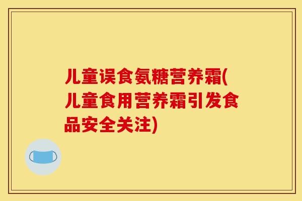 儿童误食氨糖营养霜(儿童食用营养霜引发食品安全关注)