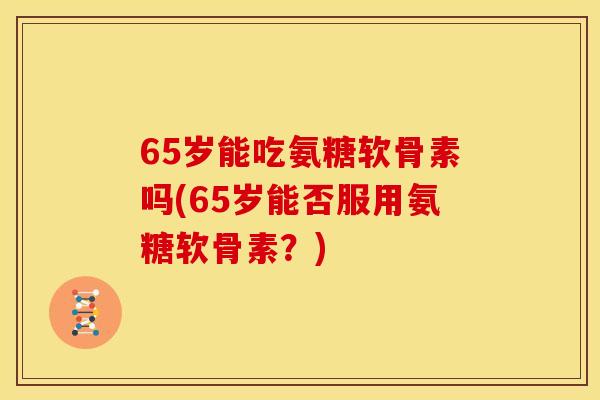 65岁能吃氨糖软骨素吗(65岁能否服用氨糖软骨素？)