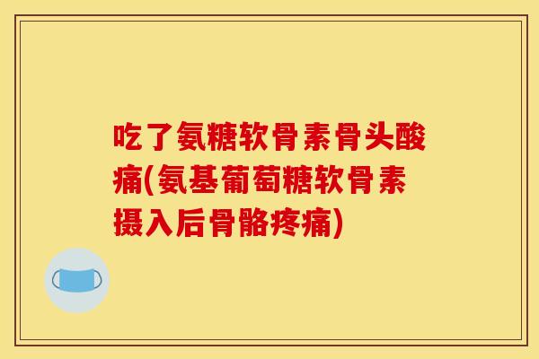 吃了氨糖软骨素骨头酸痛(氨基葡萄糖软骨素摄入后骨骼疼痛)