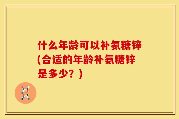 什么年龄可以补氨糖锌(合适的年龄补氨糖锌是多少?) 什么年龄可以补氨糖锌(合适的年龄补氨糖锌是多少?)