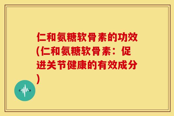 仁和氨糖软骨素的功效(仁和氨糖软骨素：促进关节健康的有效成分)