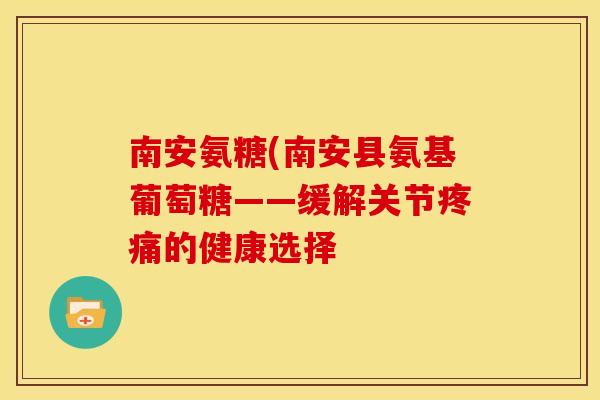 南安氨糖(南安县氨基葡萄糖——缓解关节疼痛的健康选择