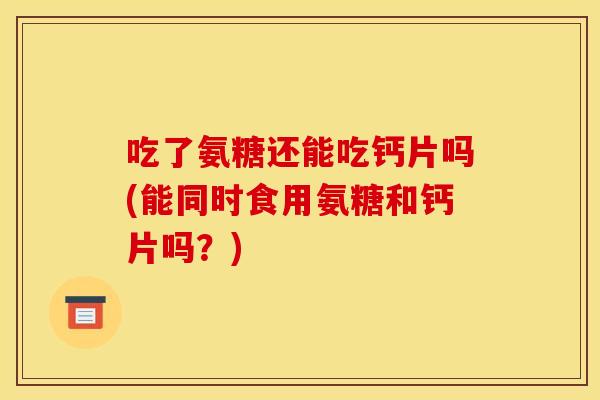 吃了氨糖还能吃钙片吗(能同时食用氨糖和钙片吗?) 吃了氨糖还能吃钙片吗(能同时食用氨糖和钙片吗?)