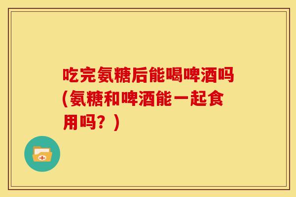 吃完氨糖后能喝啤酒吗(氨糖和啤酒能一起食用吗？)