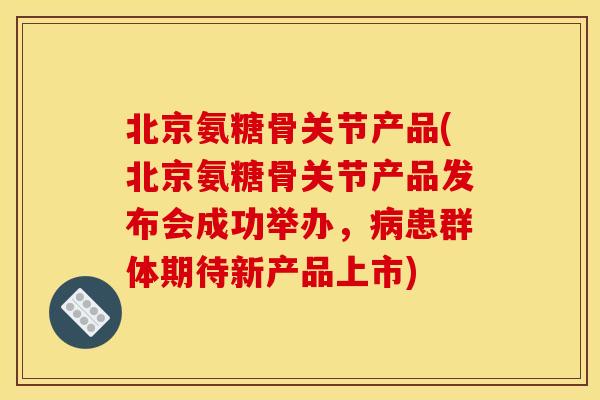 北京氨糖骨关节产品(北京氨糖骨关节产品发布会成功举办，病患群体期待新产品上市)