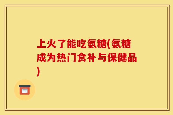 上火了能吃氨糖(氨糖成为热门食补与保健品)